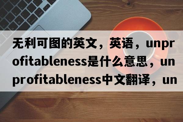 無(wú)利可圖的英文，英語(yǔ)，unprofitableness是什么意思，unprofitableness中文翻譯，unprofitableness怎么讀、發(fā)音、用法及例句