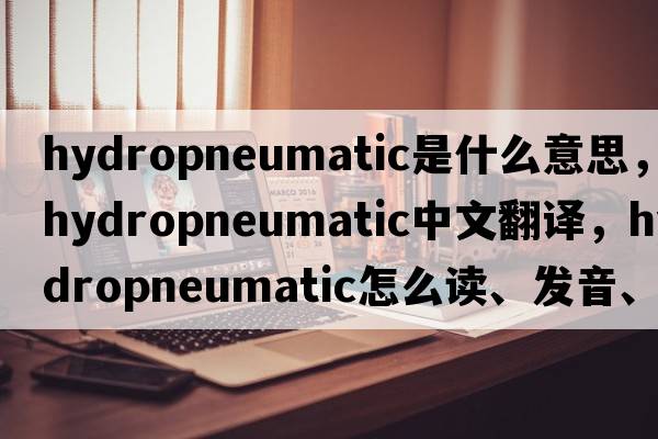 hydropneumatic是什么意思，hydropneumatic中文翻譯，hydropneumatic怎么讀、發(fā)音、用法及例句