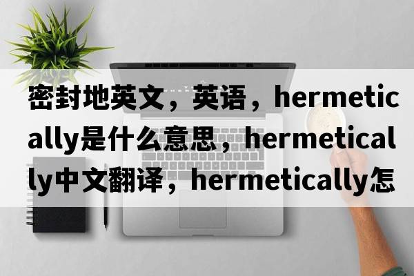 密封地英文，英語(yǔ)，hermetically是什么意思，hermetically中文翻譯，hermetically怎么讀、發(fā)音、用法及例句