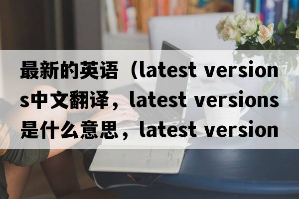 最新的英語(yǔ)（latest versions中文翻譯，latest versions是什么意思，latest versions發(fā)音、用法及例句）
