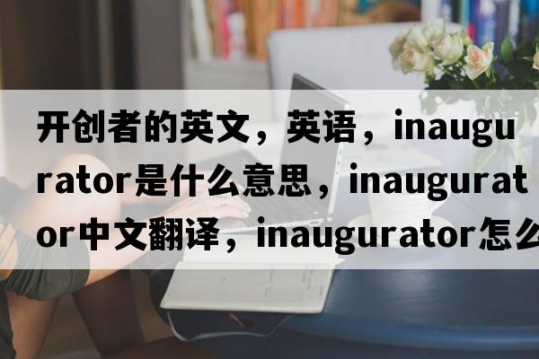 開(kāi)創(chuàng  )者的英文，英語(yǔ)，inaugurator是什么意思，inaugurator中文翻譯，inaugurator怎么讀、發(fā)音、用法及例句