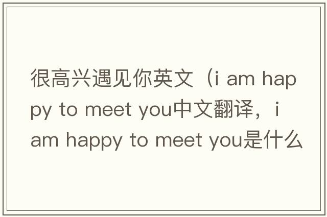 很高興遇見(jiàn)你英文（i am happy to meet you中文翻譯，i am happy to meet you是什么意思，i am happy to meet you發(fā)音、用法及例句）