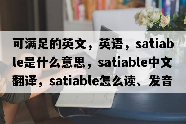 可滿(mǎn)足的英文，英語(yǔ)，satiable是什么意思，satiable中文翻譯，satiable怎么讀、發(fā)音、用法及例句