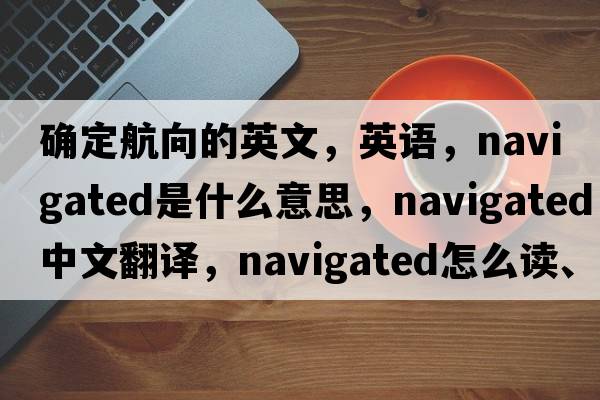 確定航向的英文，英語(yǔ)，navigated是什么意思，navigated中文翻譯，navigated怎么讀、發(fā)音、用法及例句