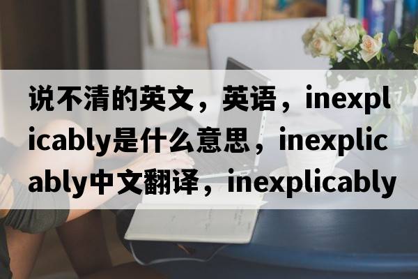 說(shuō)不清的英文，英語(yǔ)，inexplicably是什么意思，inexplicably中文翻譯，inexplicably怎么讀、發(fā)音、用法及例句