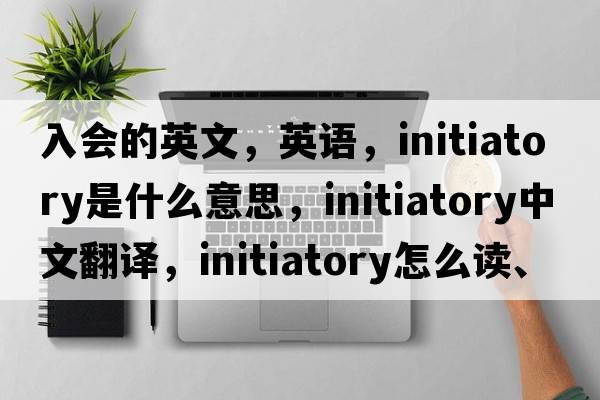 入會(huì )的英文，英語(yǔ)，initiatory是什么意思，initiatory中文翻譯，initiatory怎么讀、發(fā)音、用法及例句
