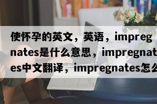 使懷孕的英文，英語(yǔ)，impregnates是什么意思，impregnates中文翻譯，impregnates怎么讀、發(fā)音、用法及例句