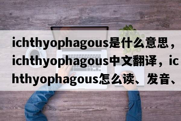 ichthyophagous是什么意思，ichthyophagous中文翻譯，ichthyophagous怎么讀、發(fā)音、用法及例句