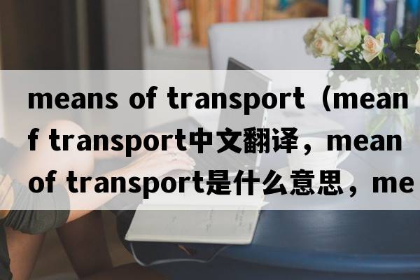 means of transport（mean of transport中文翻譯，mean of transport是什么意思，mean of transport發(fā)音、用法及例句）