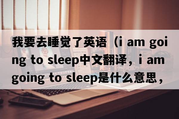 我要去睡覺(jué)了英語(yǔ)（i am going to sleep中文翻譯，i am going to sleep是什么意思，i am going to sleep發(fā)音、用法及例句）