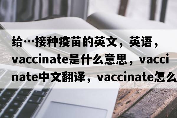 給…接種疫苗的英文，英語(yǔ)，vaccinate是什么意思，vaccinate中文翻譯，vaccinate怎么讀、發(fā)音、用法及例句