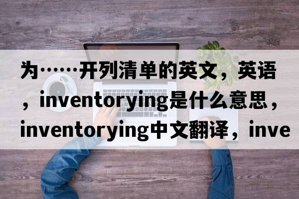 為……開(kāi)列清單的英文，英語(yǔ)，inventorying是什么意思，inventorying中文翻譯，inventorying怎么讀、發(fā)音、用法及例句