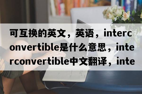 可互換的英文，英語(yǔ)，interconvertible是什么意思，interconvertible中文翻譯，interconvertible怎么讀、發(fā)音、用法及例句