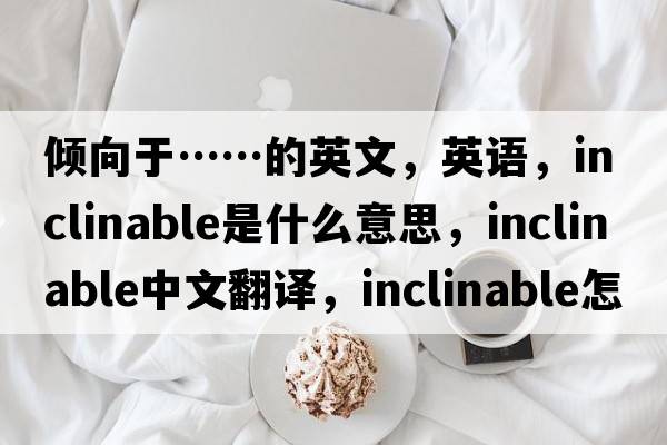 傾向于……的英文，英語(yǔ)，inclinable是什么意思，inclinable中文翻譯，inclinable怎么讀、發(fā)音、用法及例句