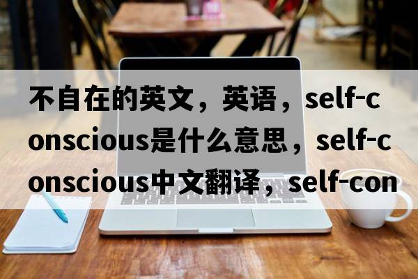 不自在的英文，英語(yǔ)，self-conscious是什么意思，self-conscious中文翻譯，self-conscious怎么讀、發(fā)音、用法及例句