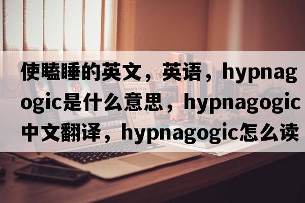 使瞌睡的英文，英語(yǔ)，hypnagogic是什么意思，hypnagogic中文翻譯，hypnagogic怎么讀、發(fā)音、用法及例句