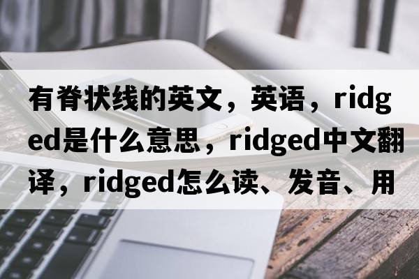 有脊狀線(xiàn)的英文，英語(yǔ)，ridged是什么意思，ridged中文翻譯，ridged怎么讀、發(fā)音、用法及例句