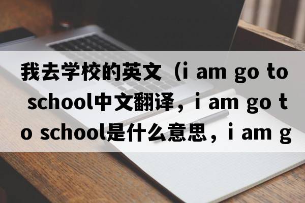 我去學(xué)校的英文（i am go to school中文翻譯，i am go to school是什么意思，i am go to school發(fā)音、用法及例句）