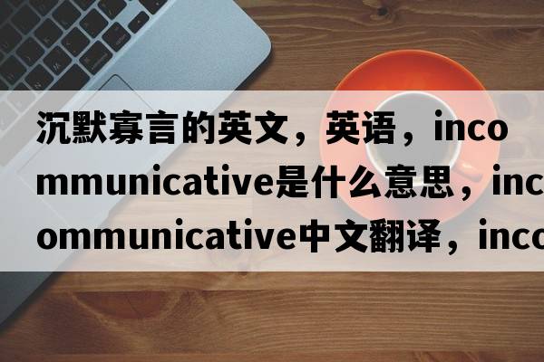 沉默寡言的英文，英語(yǔ)，incommunicative是什么意思，incommunicative中文翻譯，incommunicative怎么讀、發(fā)音、用法及例句
