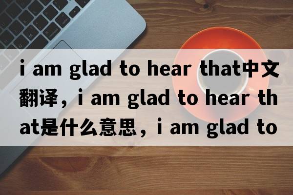 i am glad to hear that中文翻譯，i am glad to hear that是什么意思，i am glad to hear that發(fā)音、用法及例句