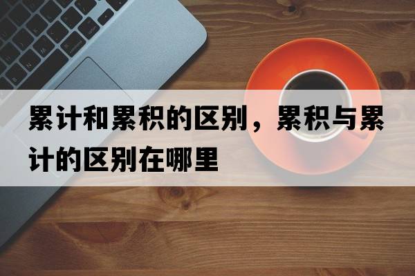 累計和累積的區別，累積與累計的區別在哪里