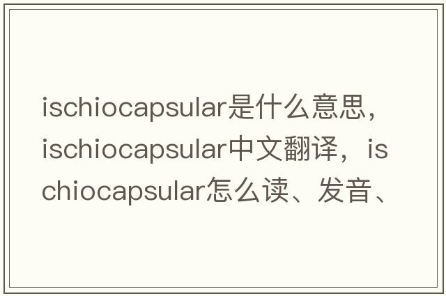 ischiocapsular是什么意思，ischiocapsular中文翻譯，ischiocapsular怎么讀、發(fā)音、用法及例句
