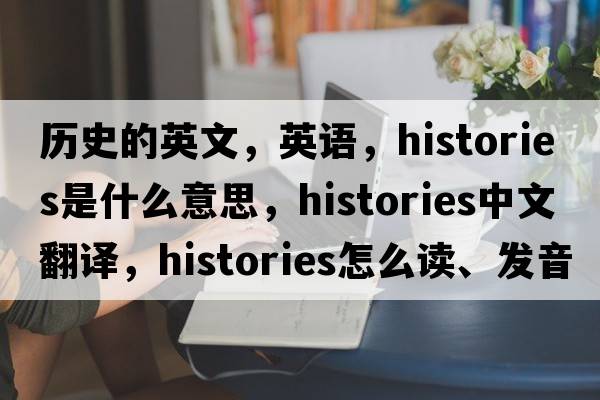 歷史的英文，英語(yǔ)，histories是什么意思，histories中文翻譯，histories怎么讀、發(fā)音、用法及例句