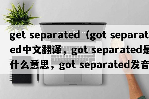 get separated（got separated中文翻譯，got separated是什么意思，got separated發(fā)音、用法及例句）