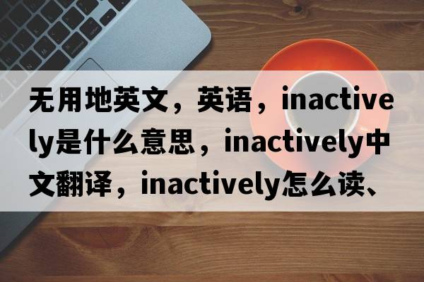 無(wú)用地英文，英語(yǔ)，inactively是什么意思，inactively中文翻譯，inactively怎么讀、發(fā)音、用法及例句