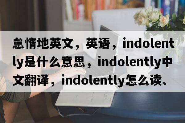 怠惰地英文，英語(yǔ)，indolently是什么意思，indolently中文翻譯，indolently怎么讀、發(fā)音、用法及例句