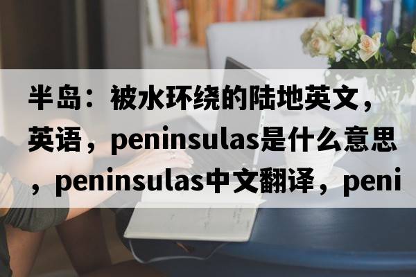 半島：被水環(huán)繞的陸地英文，英語(yǔ)，peninsulas是什么意思，peninsulas中文翻譯，peninsulas怎么讀、發(fā)音、用法及例句