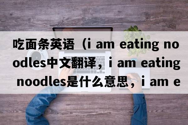 吃面條英語(yǔ)（i am eating noodles中文翻譯，i am eating noodles是什么意思，i am eating noodles發(fā)音、用法及例句）
