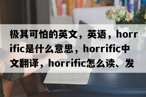 極其可怕的英文，英語(yǔ)，horrific是什么意思，horrific中文翻譯，horrific怎么讀、發(fā)音、用法及例句