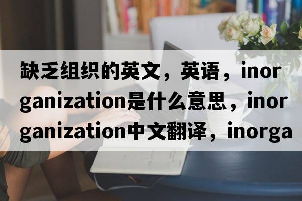 缺乏組織的英文，英語(yǔ)，inorganization是什么意思，inorganization中文翻譯，inorganization怎么讀、發(fā)音、用法及例句