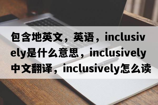 包含地英文，英語(yǔ)，inclusively是什么意思，inclusively中文翻譯，inclusively怎么讀、發(fā)音、用法及例句