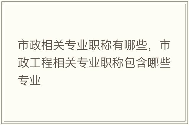 市政相關(guān)專(zhuān)業(yè)職稱(chēng)有哪些，市政工程相關(guān)專(zhuān)業(yè)職稱(chēng)包含哪些專(zhuān)業(yè)