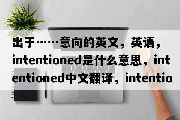 出于……意向的英文，英語(yǔ)，intentioned是什么意思，intentioned中文翻譯，intentioned怎么讀、發(fā)音、用法及例句