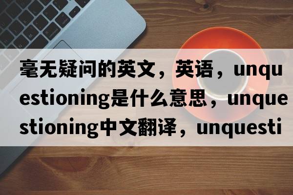 毫無(wú)疑問(wèn)的英文，英語(yǔ)，unquestioning是什么意思，unquestioning中文翻譯，unquestioning怎么讀、發(fā)音、用法及例句