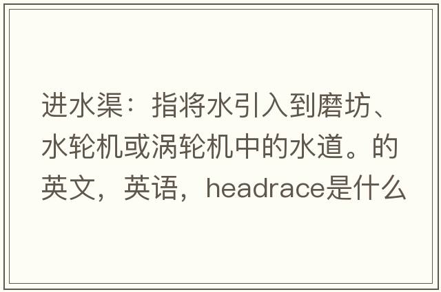 進(jìn)水渠：指將水引入到磨坊、水輪機或渦輪機中的水道。的英文，英語(yǔ)，headrace是什么意思，headrace中文翻譯，headrace怎么讀、發(fā)音、用法及例句
