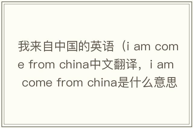 我來(lái)自中國的英語(yǔ)（i am come from china中文翻譯，i am come from china是什么意思，i am come from china發(fā)音、用法及例句）