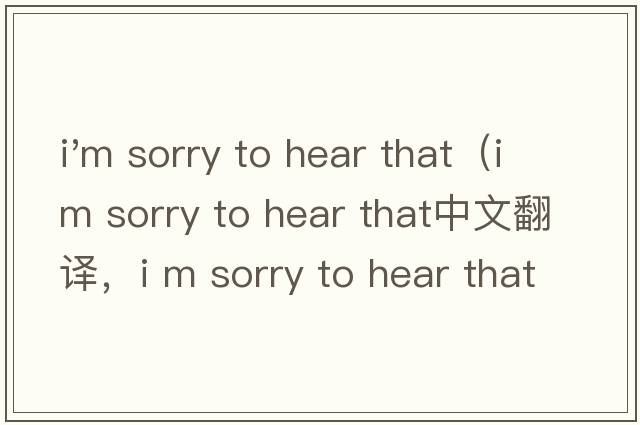 i'm sorry to hear that（i m sorry to hear that中文翻譯，i m sorry to hear that是什么意思，i m sorry to hear