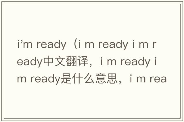 i'm ready（i m ready i m ready中文翻譯，i m ready i m ready是什么意思，i m ready i m ready發(fā)音、用法及例句）