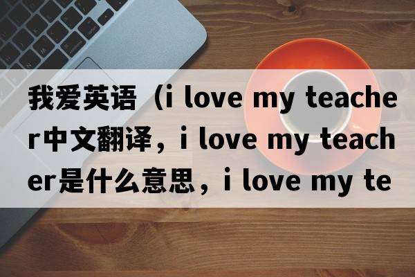 我愛(ài)英語(yǔ)（i love my teacher中文翻譯，i love my teacher是什么意思，i love my teacher發(fā)音、用法及例句）