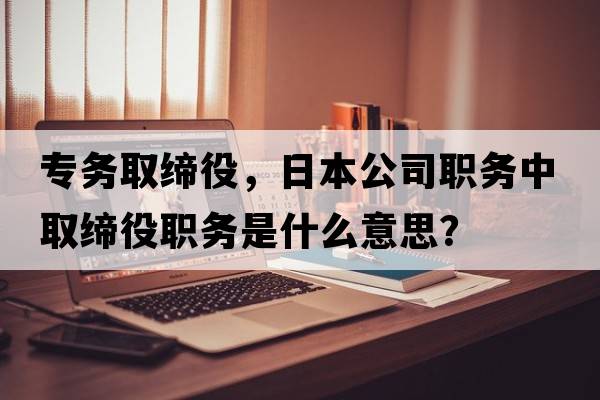 專(zhuān)務(wù)取締役，日本公司職務(wù)中取締役職務(wù)是什么意思？