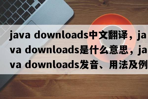 java downloads中文翻譯，java downloads是什么意思，java downloads發(fā)音、用法及例句