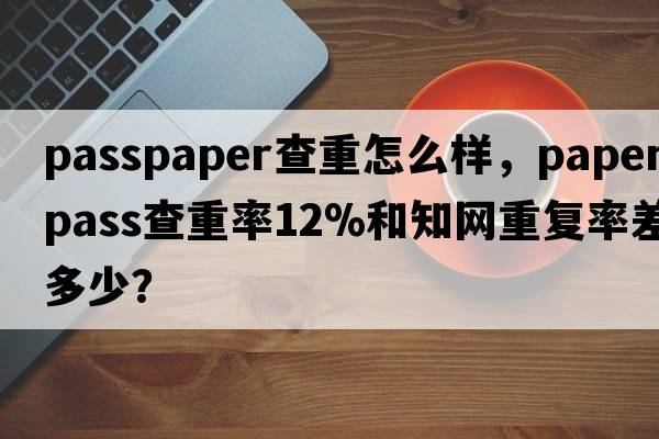 passpaper查重怎么樣，paperpass查重率12%和知網(wǎng)重復率差多少？
