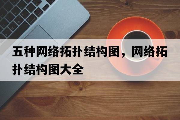 五種網(wǎng)絡(luò )拓撲結構圖，網(wǎng)絡(luò )拓撲結構圖大全