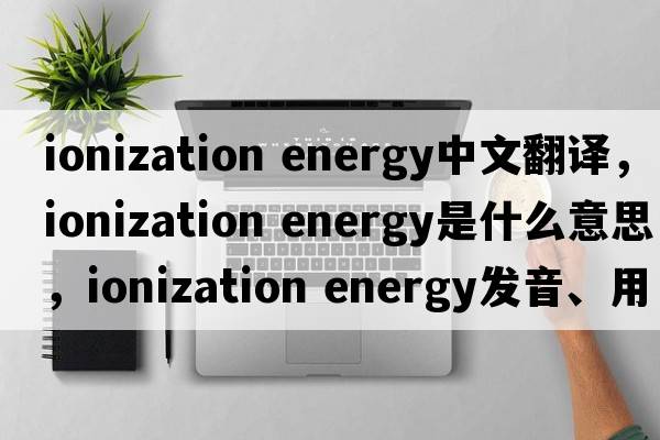 ionization energy中文翻譯，ionization energy是什么意思，ionization energy發(fā)音、用法及例句