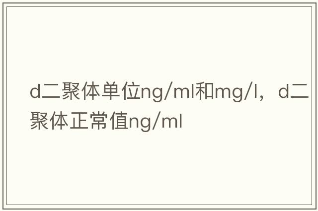 d二聚體單位ng/ml和mg/l，d二聚體正常值ng/ml