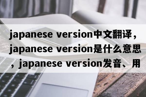 japanese version中文翻譯，japanese version是什么意思，japanese version發(fā)音、用法及例句